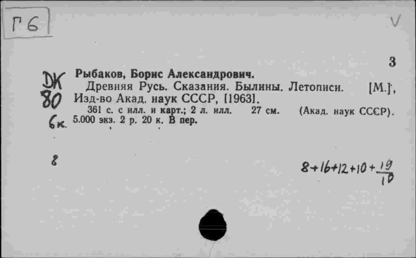 ﻿
з
Ж Рыбаков, Борис Александрович.
Древняя Русь. Сказания. Былины. Летописи. [M.î, Изд-во Акад, наук СССР, [1963].
361 с. с илл. и карт.; 2 л. илл. 27 см. (Акад, наук СССР).
5.000 экз. 2 р. 20 к. В пер.
г
*^/2+10